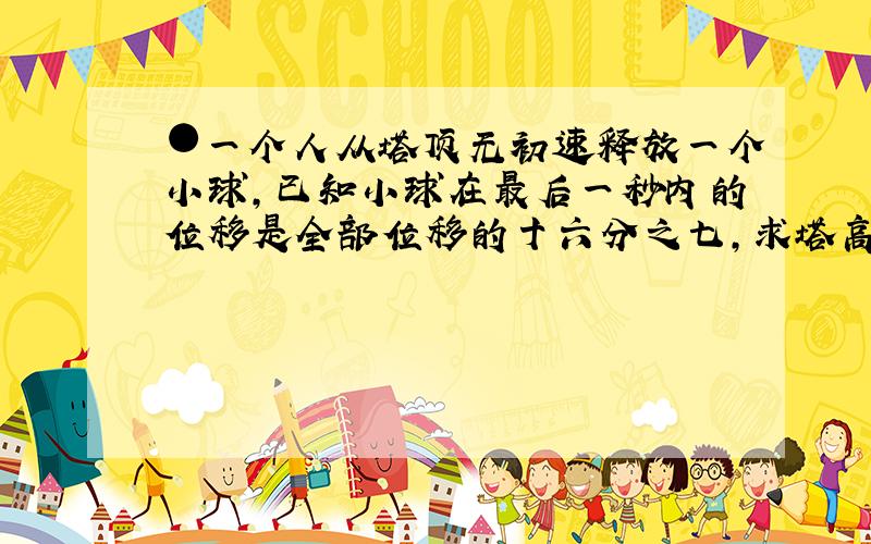 ●一个人从塔顶无初速释放一个小球,已知小球在最后一秒内的位移是全部位移的十六分之七,求塔高多少?