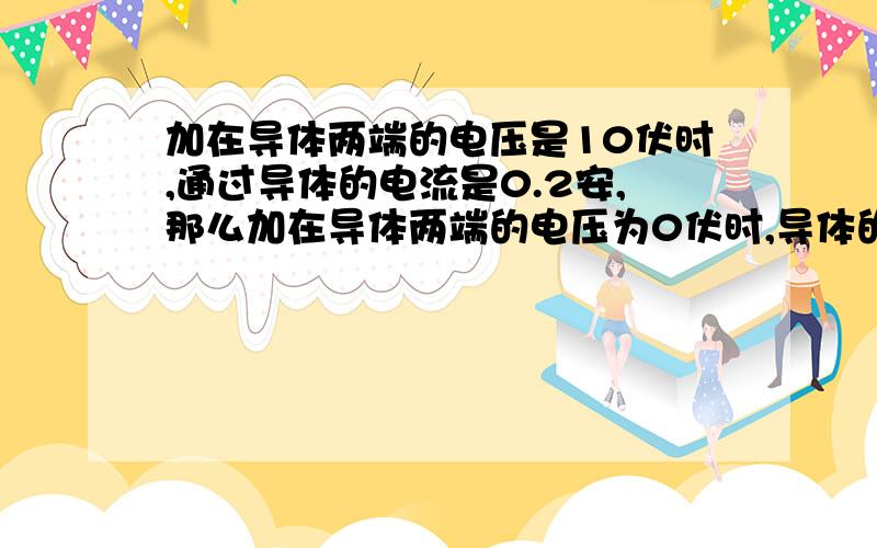 加在导体两端的电压是10伏时,通过导体的电流是0.2安,那么加在导体两端的电压为0伏时,导体的电阻是多少