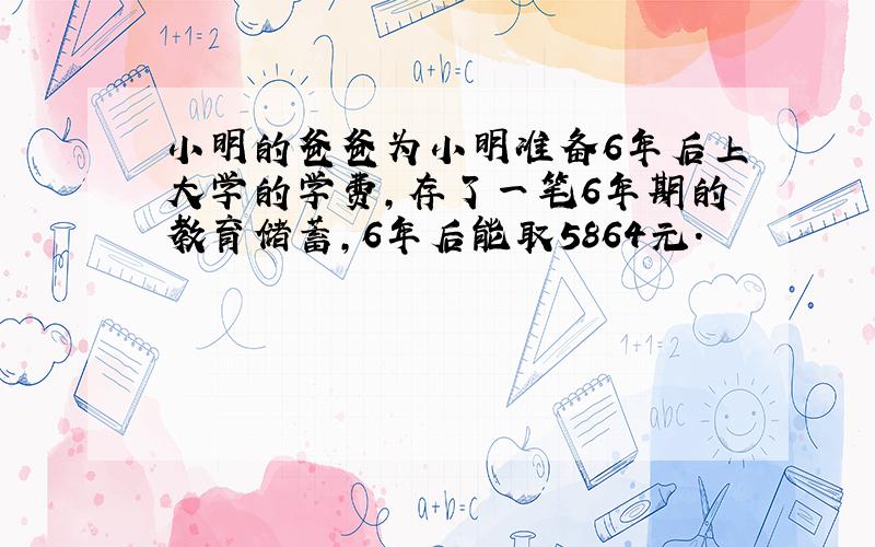 小明的爸爸为小明准备6年后上大学的学费,存了一笔6年期的教育储蓄,6年后能取5864元.