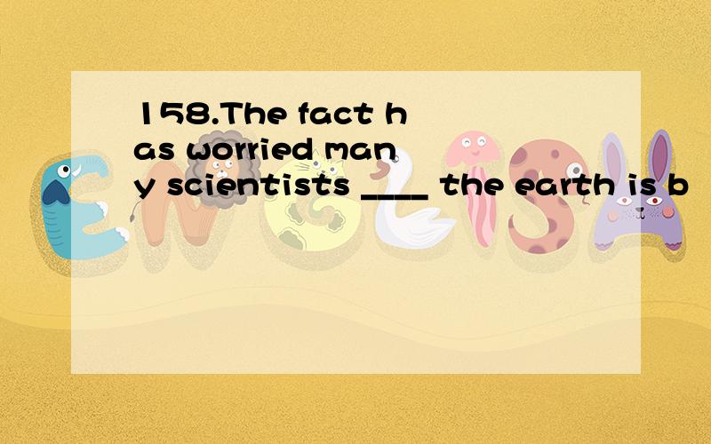 158.The fact has worried many scientists ____ the earth is b