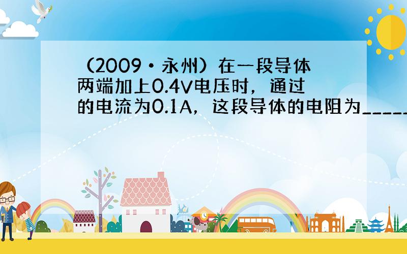 （2009•永州）在一段导体两端加上0.4V电压时，通过的电流为0.1A，这段导体的电阻为______Ω；若时它两端的电