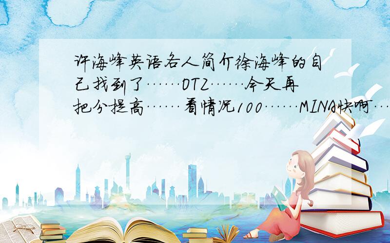 许海峰英语各人简介徐海峰的自己找到了……OTZ……今天再把分提高……看情况100……MINA快啊……TAY……亲你不用对