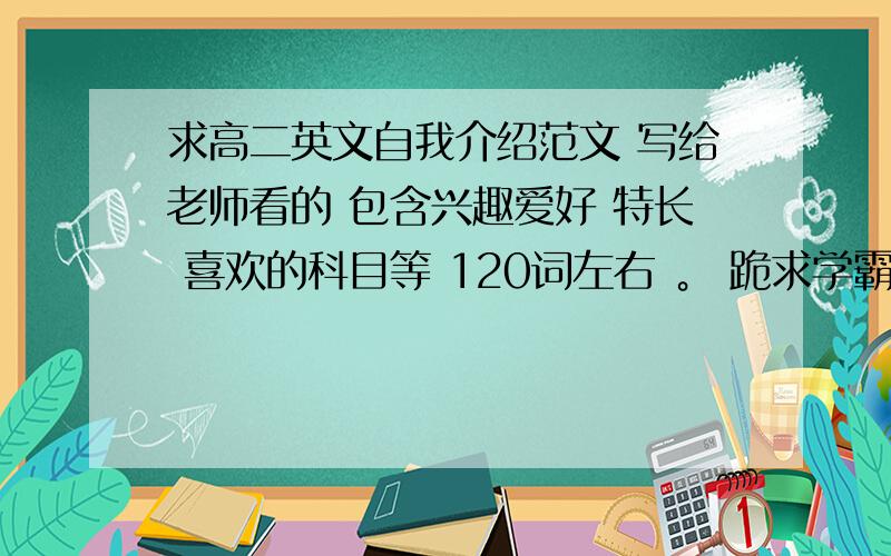 求高二英文自我介绍范文 写给老师看的 包含兴趣爱好 特长 喜欢的科目等 120词左右 。 跪求学霸解答