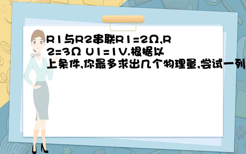 R1与R2串联R1=2Ω,R2=3Ω U1=1V.根据以上条件,你最多求出几个物理量,尝试一列式计算出来