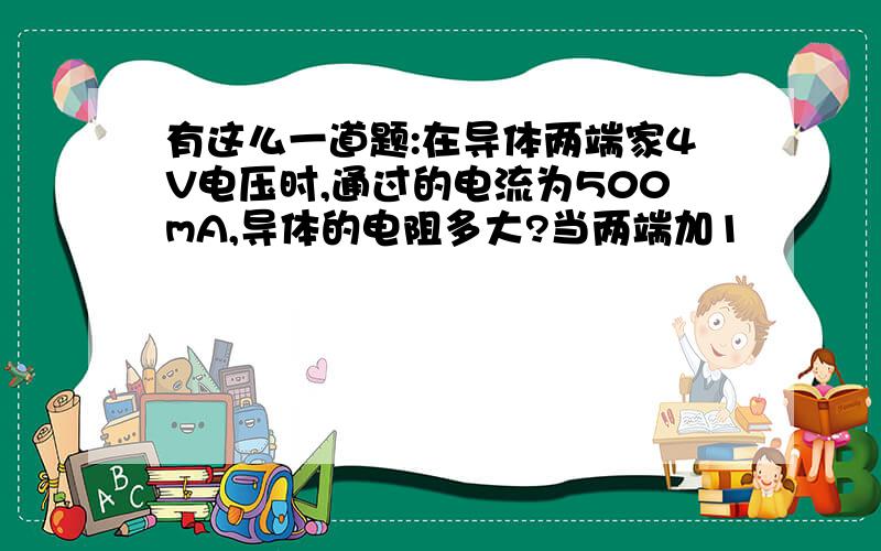 有这么一道题:在导体两端家4V电压时,通过的电流为500mA,导体的电阻多大?当两端加1