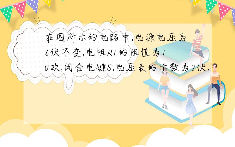 在图所示的电路中,电源电压为6伏不变,电阻R1的阻值为10欧,闭合电键S,电压表的示数为2伏.