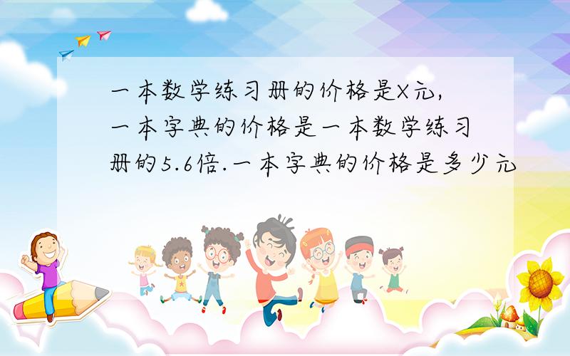 一本数学练习册的价格是X元,一本字典的价格是一本数学练习册的5.6倍.一本字典的价格是多少元