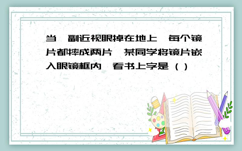 当一副近视眼掉在地上,每个镜片都摔成两片,某同学将镜片嵌入眼镜框内,看书上字是 ( )