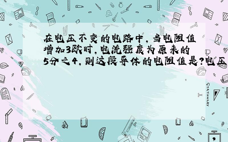 在电压不变的电路中,当电阻值增加3欧时,电流强度为原来的5分之4,则这段导体的电阻值是?电压不变,若使