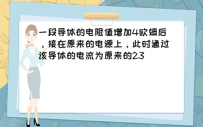 一段导体的电阻值增加4欧姆后，接在原来的电源上，此时通过该导体的电流为原来的23