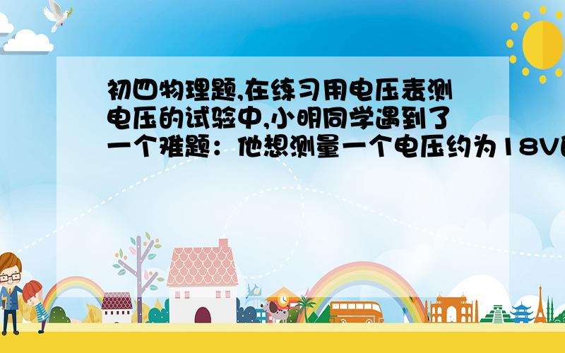 初四物理题,在练习用电压表测电压的试验中,小明同学遇到了一个难题：他想测量一个电压约为18V的电源电压,可手边只有量程为