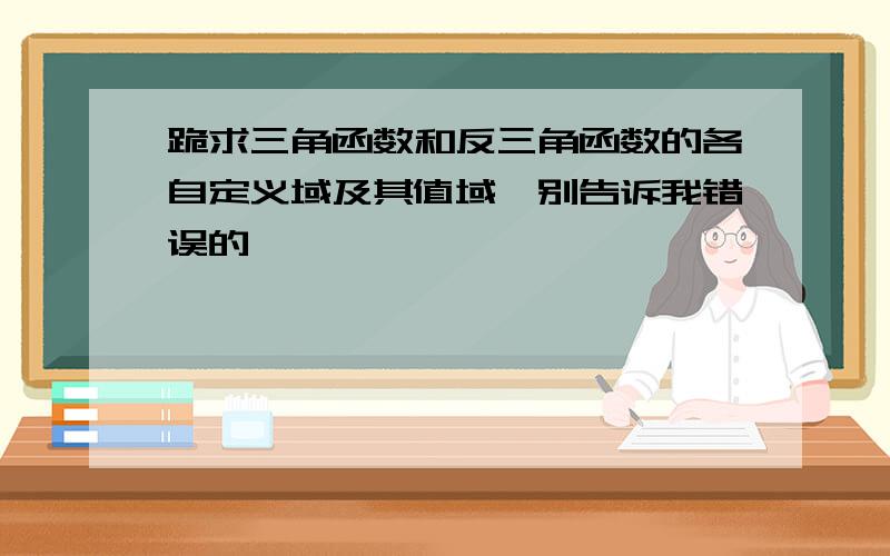 跪求三角函数和反三角函数的各自定义域及其值域,别告诉我错误的,