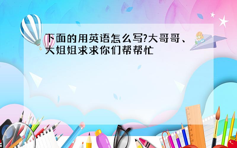 下面的用英语怎么写?大哥哥、大姐姐求求你们帮帮忙