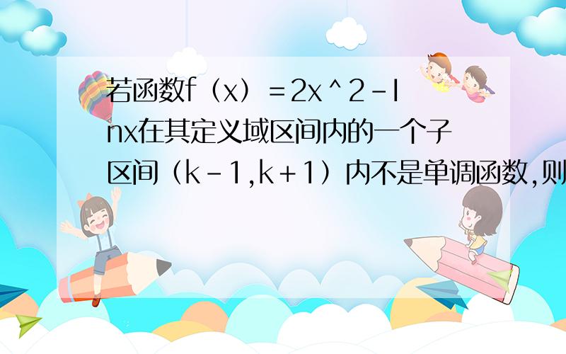 若函数f（x）＝2x＾2－Inx在其定义域区间内的一个子区间（k－1,k＋1）内不是单调函数,则实数k的取值范围