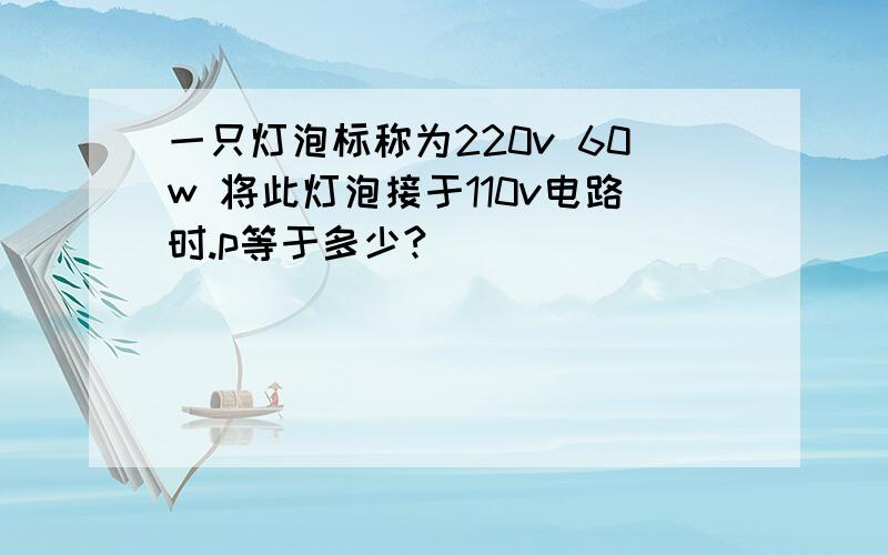 一只灯泡标称为220v 60w 将此灯泡接于110v电路时.p等于多少?