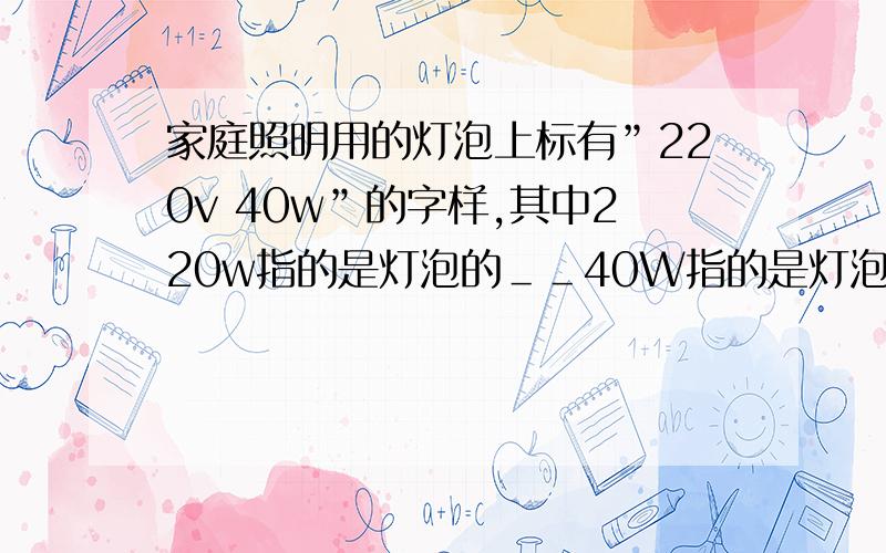 家庭照明用的灯泡上标有”220v 40w”的字样,其中220w指的是灯泡的＿＿40W指的是灯泡的——