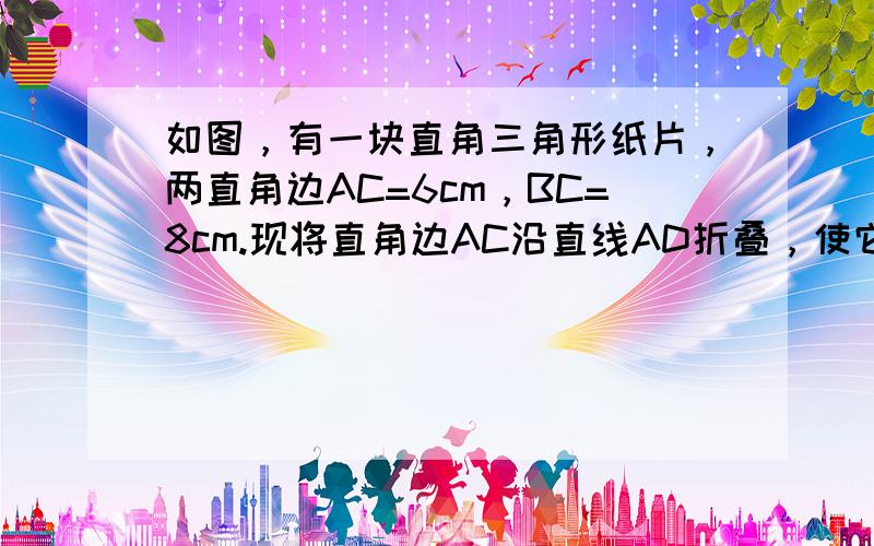 如图，有一块直角三角形纸片，两直角边AC=6cm，BC=8cm.现将直角边AC沿直线AD折叠，使它落在斜边AB上，且与A