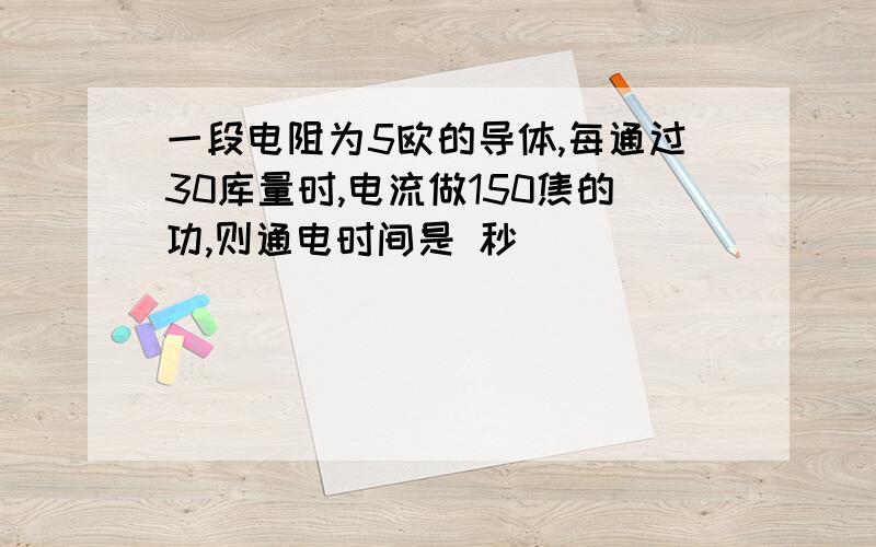 一段电阻为5欧的导体,每通过30库量时,电流做150焦的功,则通电时间是 秒