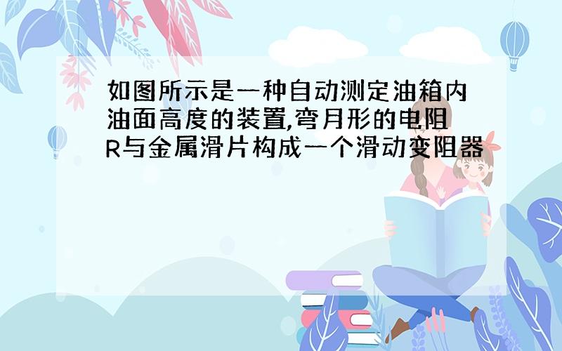 如图所示是一种自动测定油箱内油面高度的装置,弯月形的电阻R与金属滑片构成一个滑动变阻器