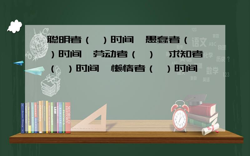 聪明者（ ）时间、愚蠢者（ ）时间、劳动者（ ）、求知者（ ）时间、懒惰者（ ）时间