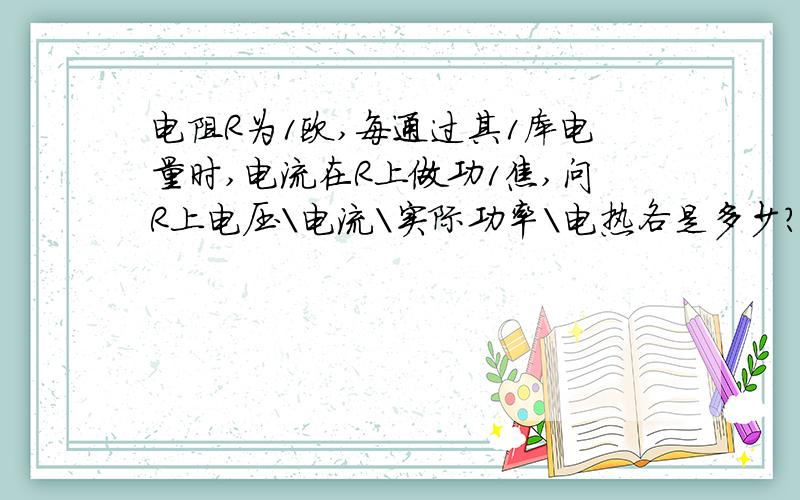 电阻R为1欧,每通过其1库电量时,电流在R上做功1焦,问R上电压\电流\实际功率\电热各是多少?