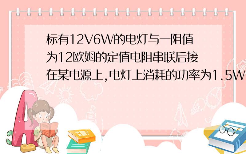 标有12V6W的电灯与一阻值为12欧姆的定值电阻串联后接在某电源上,电灯上消耗的功率为1.5W,求;