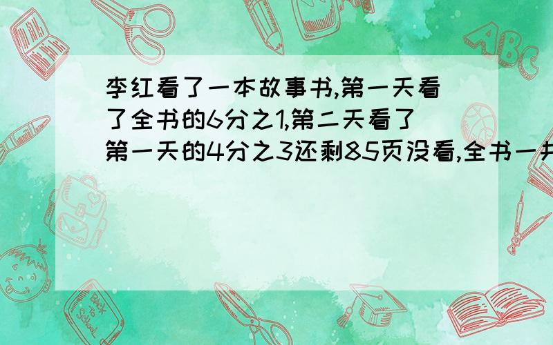 李红看了一本故事书,第一天看了全书的6分之1,第二天看了第一天的4分之3还剩85页没看,全书一共多少页?