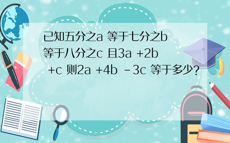 已知五分之a 等于七分之b 等于八分之c 且3a +2b +c 则2a +4b -3c 等于多少?