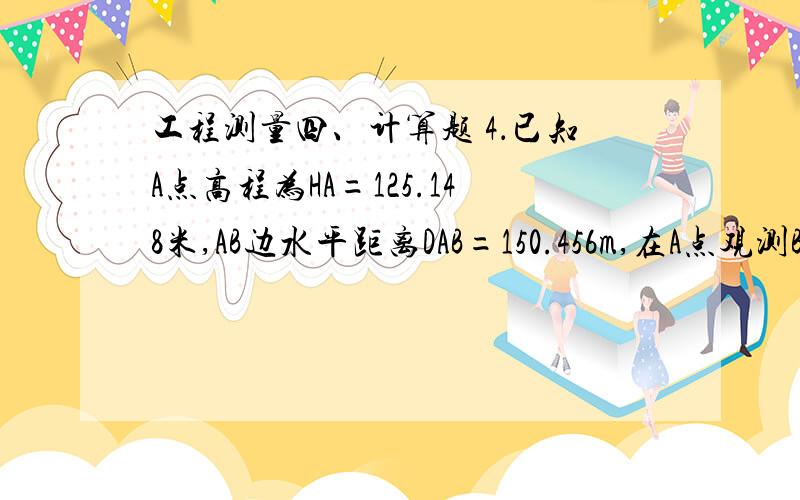 工程测量四、计算题 4．已知A点高程为HA=125.148米,AB边水平距离DAB=150.456m,在A点观测B点竖直