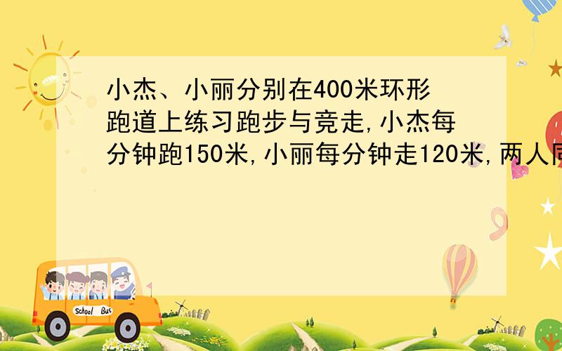 小杰、小丽分别在400米环形跑道上练习跑步与竞走,小杰每分钟跑150米,小丽每分钟走120米,两人同时由同一