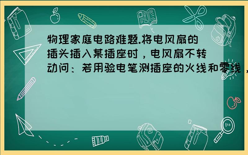 物理家庭电路难题.将电风扇的插头插入某插座时，电风扇不转动问：若用验电笔测插座的火线和零线，发现氖管都发光，分析其中的原