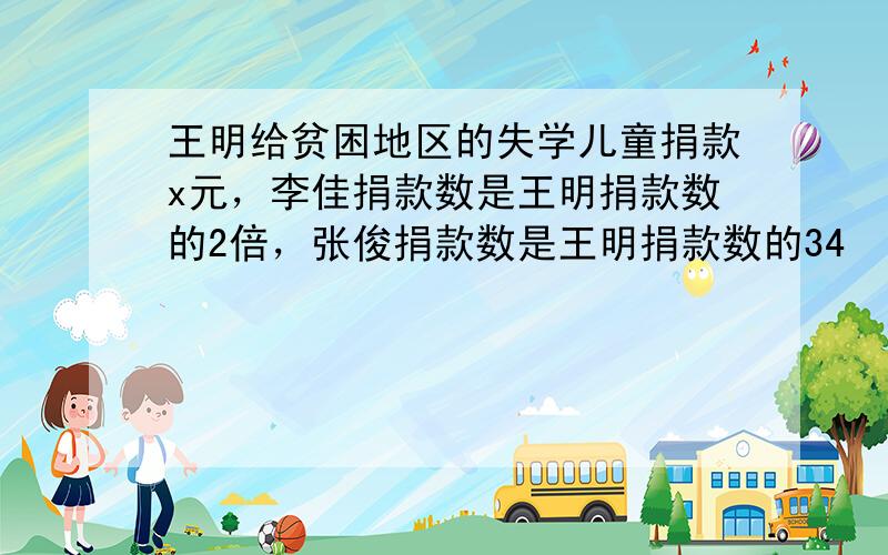 王明给贫困地区的失学儿童捐款x元，李佳捐款数是王明捐款数的2倍，张俊捐款数是王明捐款数的34