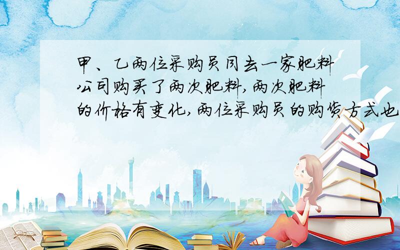 甲、乙两位采购员同去一家肥料公司购买了两次肥料,两次肥料的价格有变化,两位采购员的购货方式也不同：甲每次购买a千克,乙每