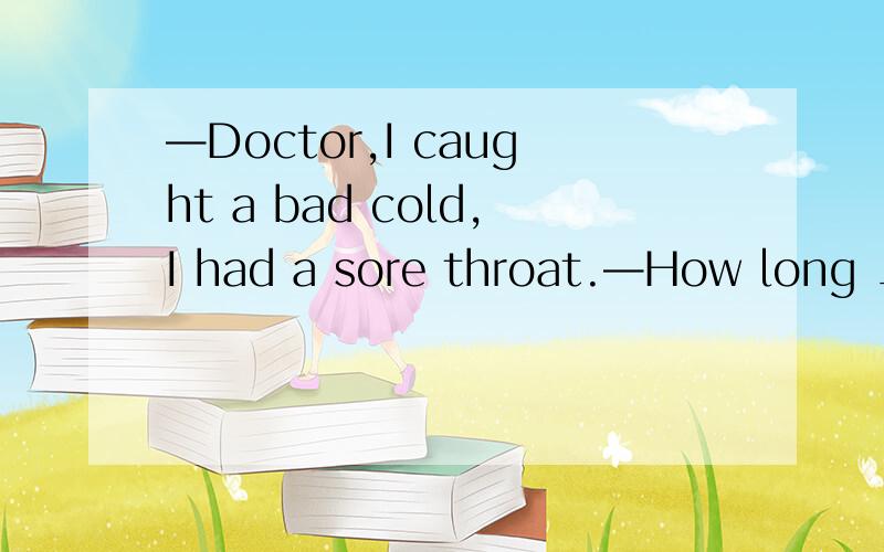 —Doctor,I caught a bad cold,I had a sore throat.—How long __