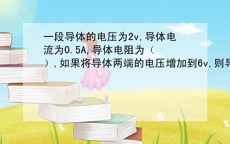 一段导体的电压为2v,导体电流为0.5A,导体电阻为（ ）,如果将导体两端的电压增加到6v,则导体的电流为（