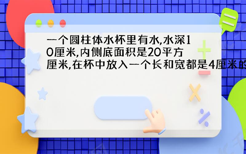 一个圆柱体水杯里有水,水深10厘米,内侧底面积是20平方厘米,在杯中放入一个长和宽都是4厘米的长方体,