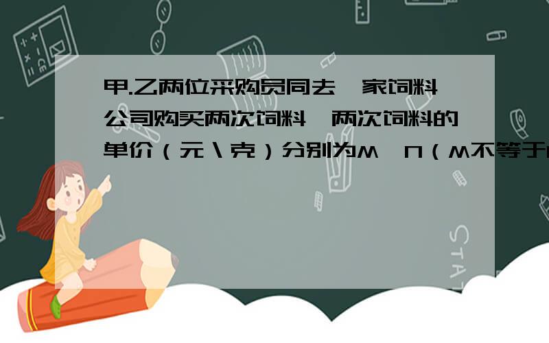 甲.乙两位采购员同去一家饲料公司购买两次饲料,两次饲料的单价（元＼克）分别为M、N（M不等于N）,两位