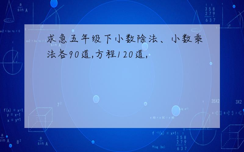 求急五年级下小数除法、小数乘法各90道,方程120道,