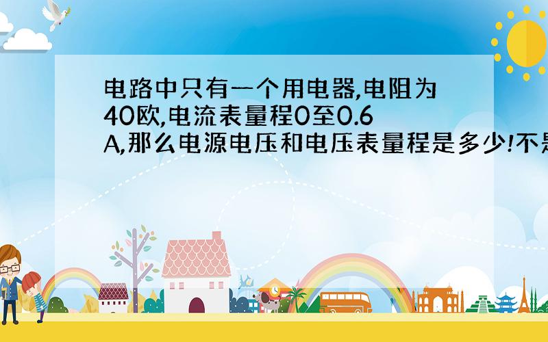 电路中只有一个用电器,电阻为40欧,电流表量程0至0.6A,那么电源电压和电压表量程是多少!不是0到24V!