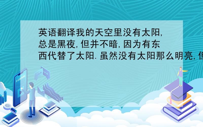 英语翻译我的天空里没有太阳,总是黑夜,但并不暗,因为有东西代替了太阳.虽然没有太阳那么明亮,但对我来说已经足够.凭借着这