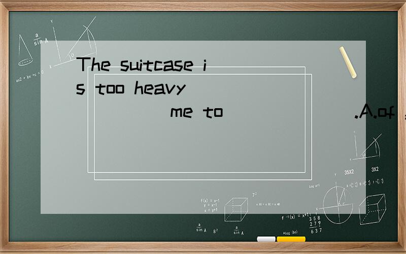 The suitcase is too heavy _______me to_______.A.of ,carry it