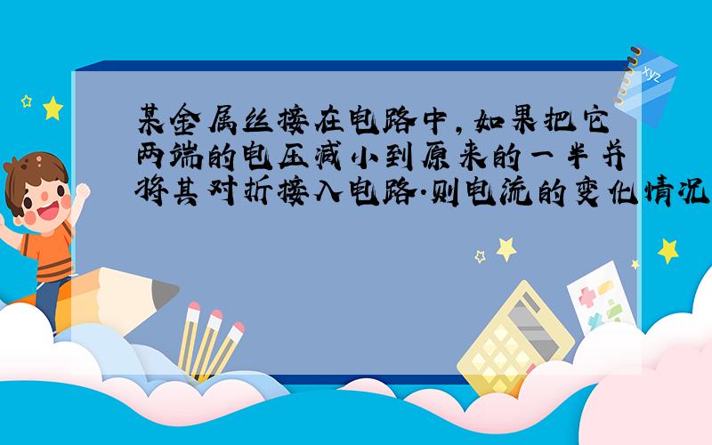 某金属丝接在电路中,如果把它两端的电压减小到原来的一半并将其对折接入电路.则电流的变化情况