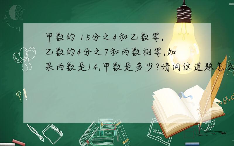 甲数的 15分之4和乙数等,乙数的4分之7和丙数相等,如果丙数是14,甲数是多少?请问这道题怎么