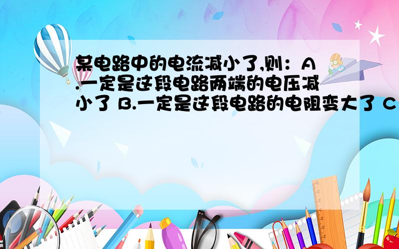 某电路中的电流减小了,则：A.一定是这段电路两端的电压减小了 B.一定是这段电路的电阻变大了 C