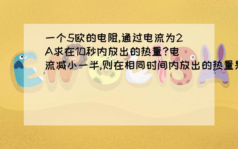 一个5欧的电阻,通过电流为2A求在10秒内放出的热量?电流减小一半,则在相同时间内放出的热量是原来的?