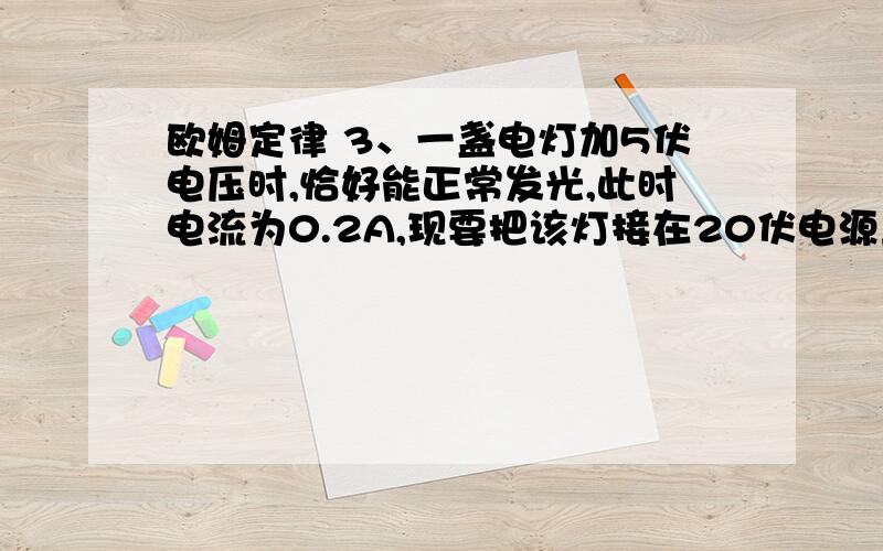 欧姆定律 3、一盏电灯加5伏电压时,恰好能正常发光,此时电流为0.2A,现要把该灯接在20伏电源上,应串联一个多大的电阻