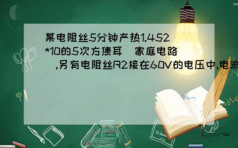 某电阻丝5分钟产热1.452*10的5次方焦耳（家庭电路）,另有电阻丝R2接在60V的电压中,电流为0.3安,若R1R2