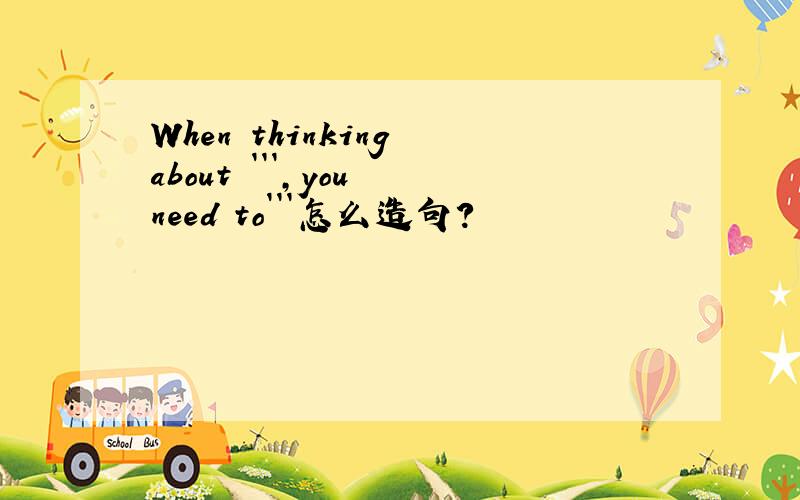 When thinking about ```,you need to```怎么造句?