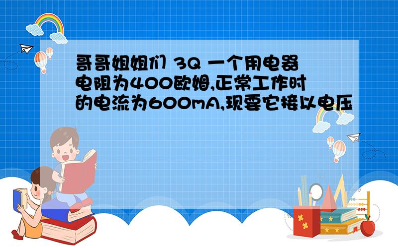 哥哥姐姐们 3Q 一个用电器电阻为400欧姆,正常工作时的电流为600mA,现要它接以电压