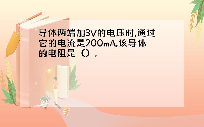 导体两端加3V的电压时,通过它的电流是200mA,该导体的电阻是（）.